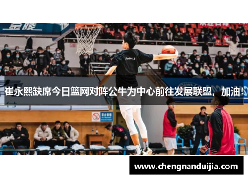 崔永熙缺席今日篮网对阵公牛为中心前往发展联盟,加油!