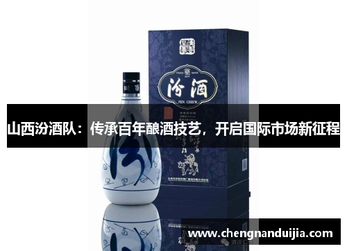 山西汾酒队:传承百年酿酒技艺,开启国际市场新征程