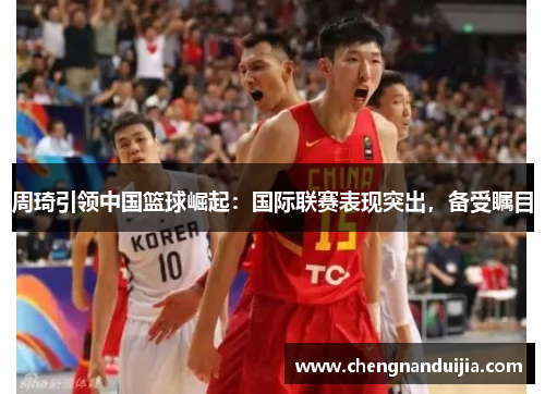 周琦引领中国篮球崛起:国际联赛表现突出,备受瞩目